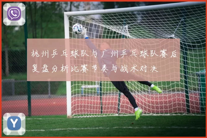 杭州乒乓球队与广州乒乓球队赛后复盘分析比赛节奏与战术对决