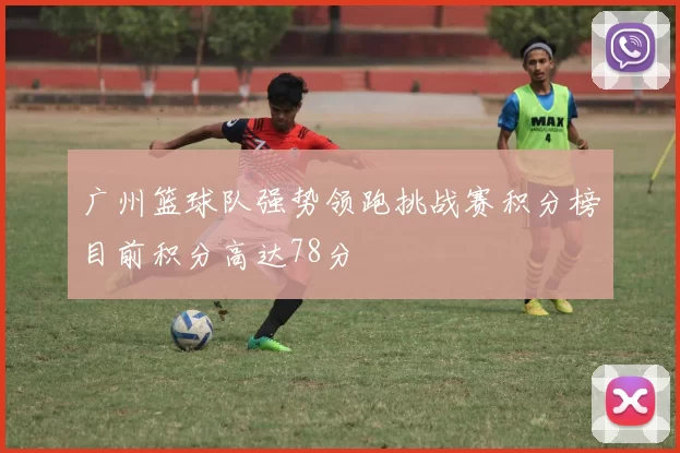 广州篮球队强势领跑挑战赛积分榜目前积分高达78分