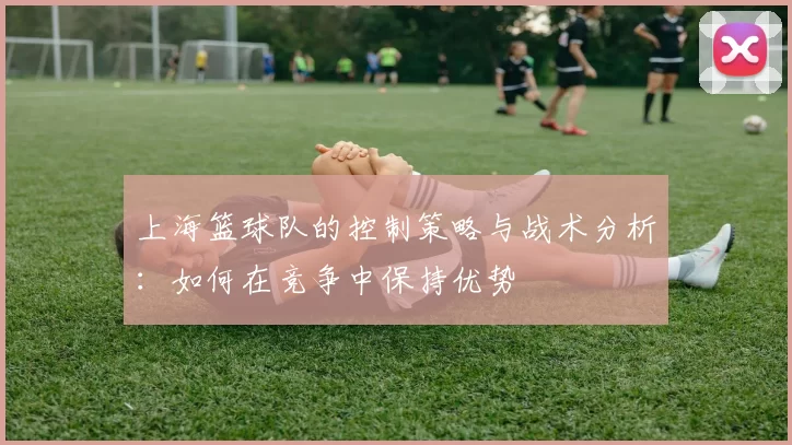 上海篮球队的控制策略与战术分析：如何在竞争中保持优势