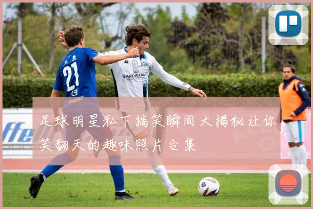 足球明星私下搞笑瞬间大揭秘让你笑翻天的趣味照片合集