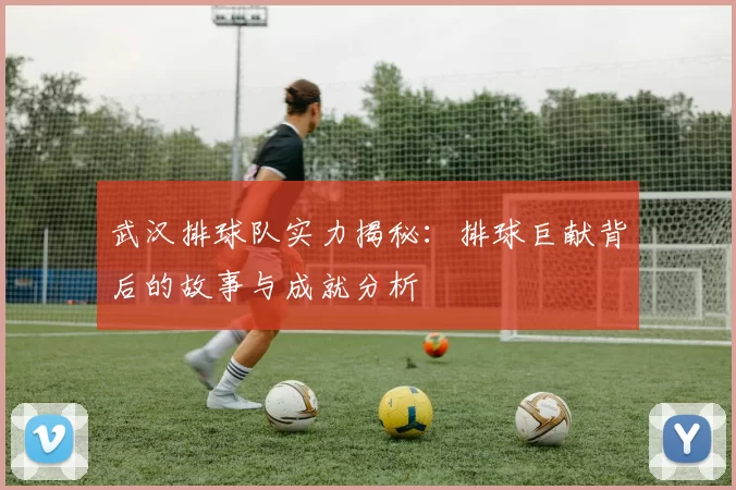 武汉排球队实力揭秘：排球巨献背后的故事与成就分析